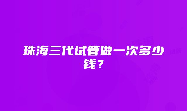 珠海三代试管做一次多少钱？