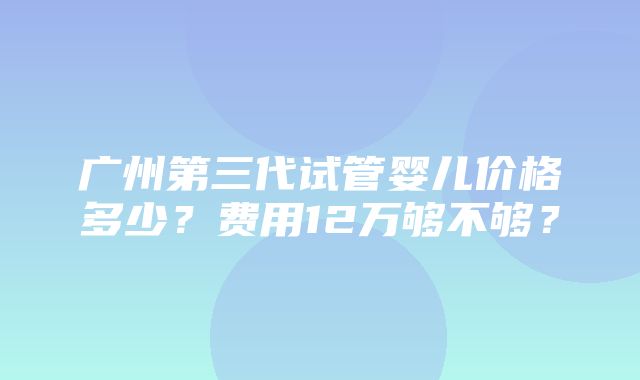 广州第三代试管婴儿价格多少？费用12万够不够？