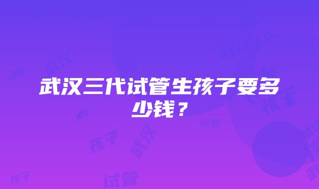 武汉三代试管生孩子要多少钱？