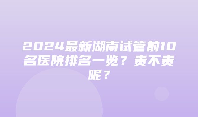 2024最新湖南试管前10名医院排名一览？贵不贵呢？