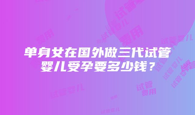 单身女在国外做三代试管婴儿受孕要多少钱？