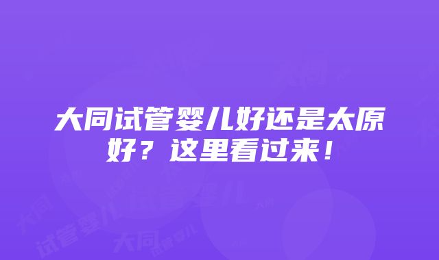 大同试管婴儿好还是太原好？这里看过来！