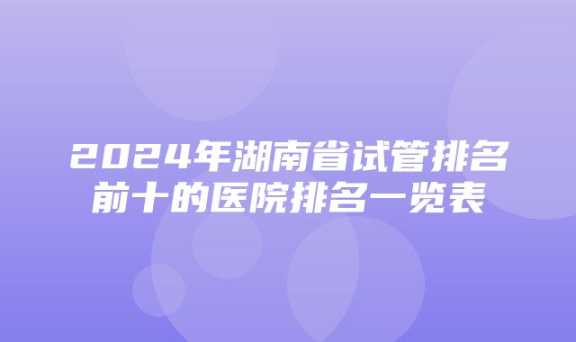 2024年湖南省试管排名前十的医院排名一览表