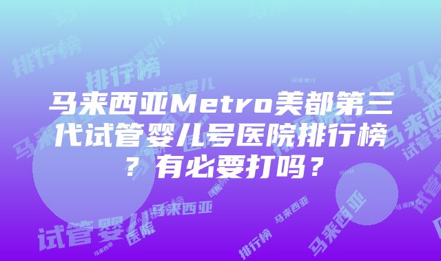 马来西亚Metro美都第三代试管婴儿号医院排行榜？有必要打吗？