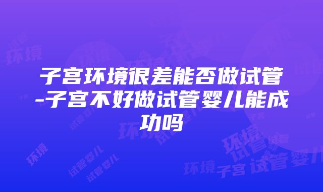 子宫环境很差能否做试管-子宫不好做试管婴儿能成功吗