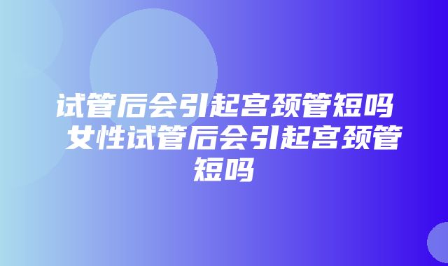 试管后会引起宫颈管短吗 女性试管后会引起宫颈管短吗