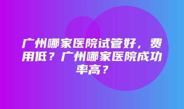 广州哪家医院试管好，费用低？广州哪家医院成功率高？