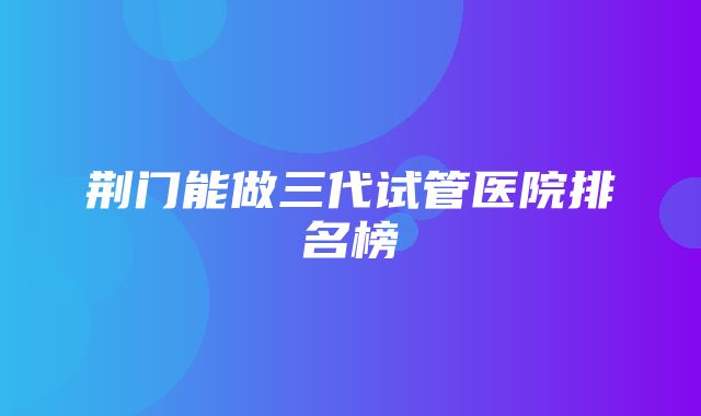 荆门能做三代试管医院排名榜