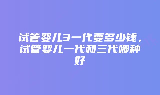 试管婴儿3一代要多少钱，试管婴儿一代和三代哪种好