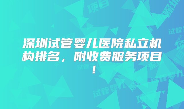 深圳试管婴儿医院私立机构排名，附收费服务项目！