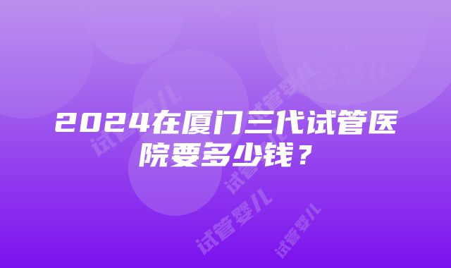 2024在厦门三代试管医院要多少钱？