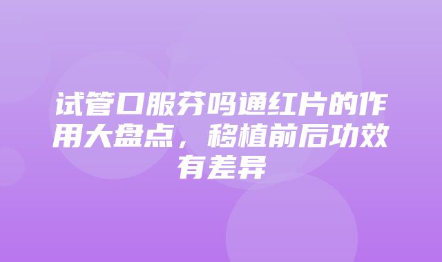 试管口服芬吗通红片的作用大盘点，移植前后功效有差异