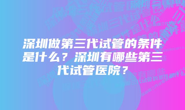 深圳做第三代试管的条件是什么？深圳有哪些第三代试管医院？