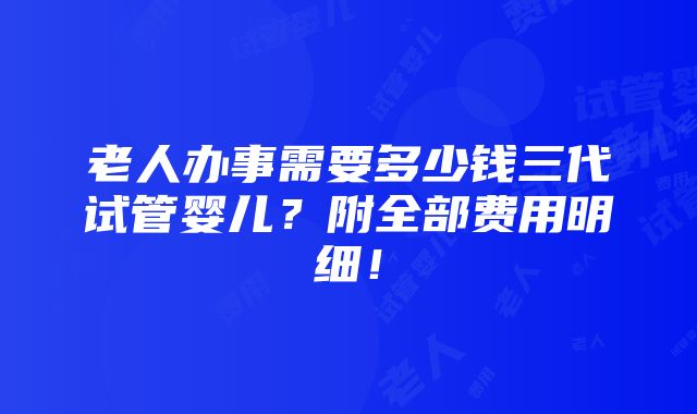 老人办事需要多少钱三代试管婴儿？附全部费用明细！