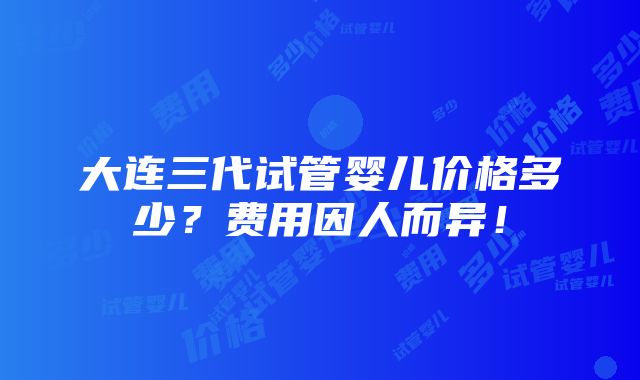 大连三代试管婴儿价格多少？费用因人而异！