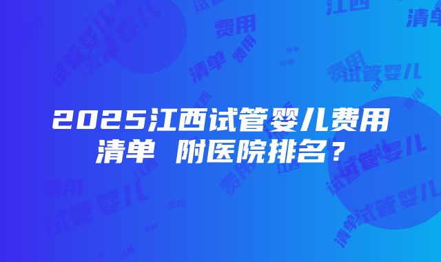 2025江西试管婴儿费用清单 附医院排名？