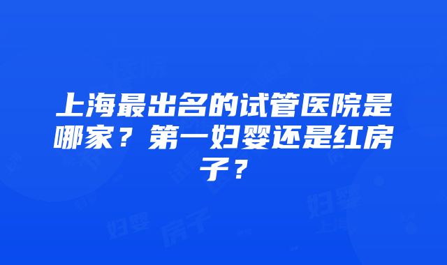 上海最出名的试管医院是哪家？第一妇婴还是红房子？