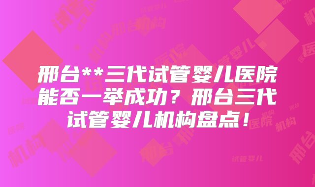 邢台**三代试管婴儿医院能否一举成功？邢台三代试管婴儿机构盘点！