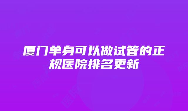 厦门单身可以做试管的正规医院排名更新