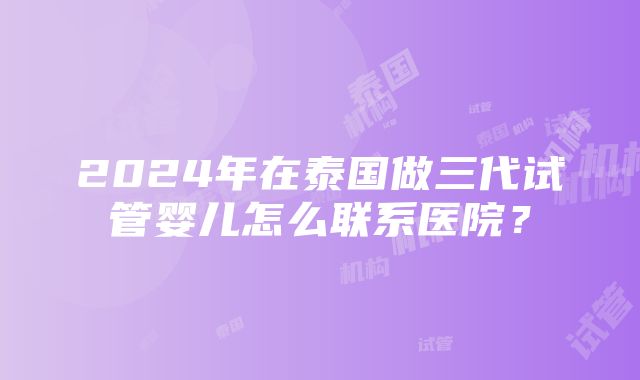 2024年在泰国做三代试管婴儿怎么联系医院？