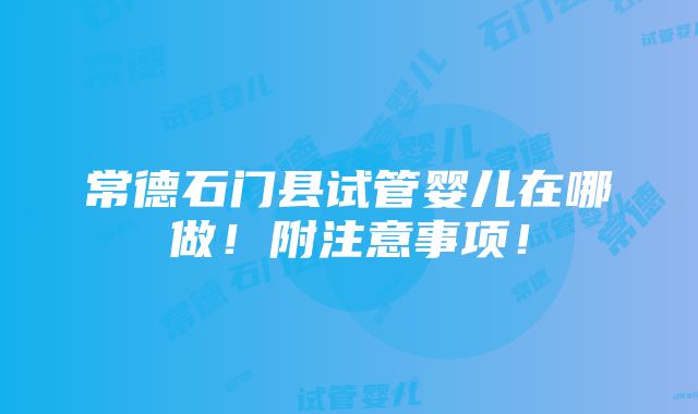 常德石门县试管婴儿在哪做！附注意事项！