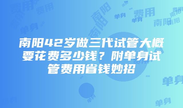 南阳42岁做三代试管大概要花费多少钱？附单身试管费用省钱妙招