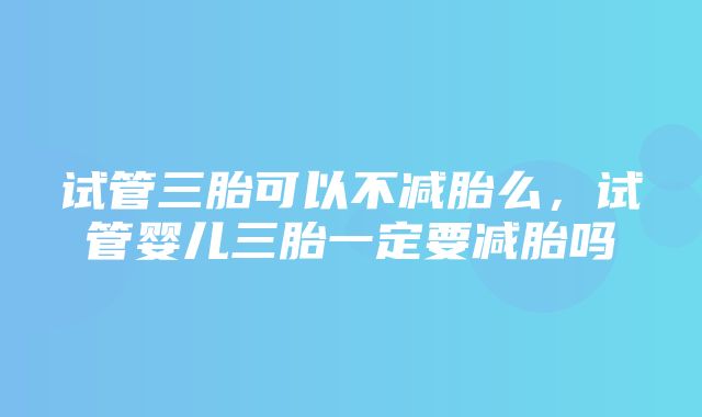 试管三胎可以不减胎么，试管婴儿三胎一定要减胎吗