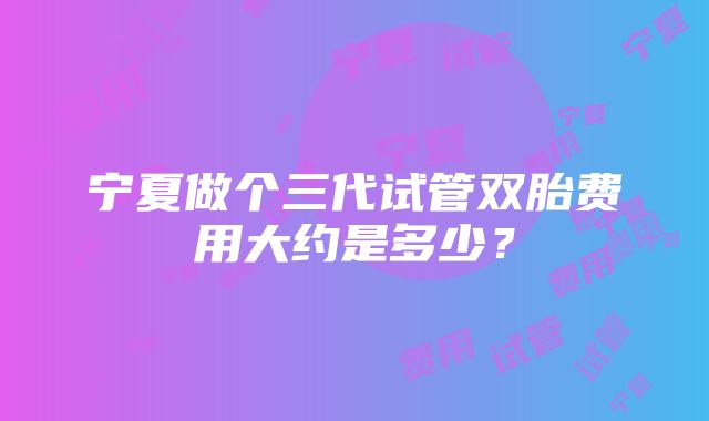 宁夏做个三代试管双胎费用大约是多少？