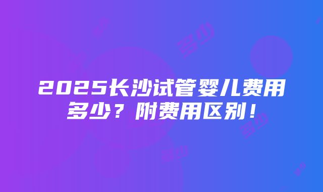 2025长沙试管婴儿费用多少？附费用区别！