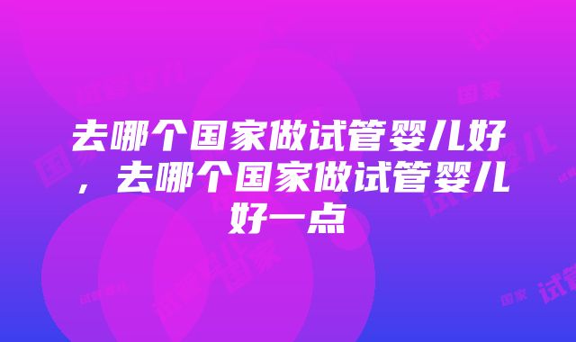 去哪个国家做试管婴儿好，去哪个国家做试管婴儿好一点