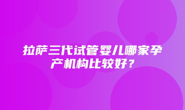 拉萨三代试管婴儿哪家孕产机构比较好？