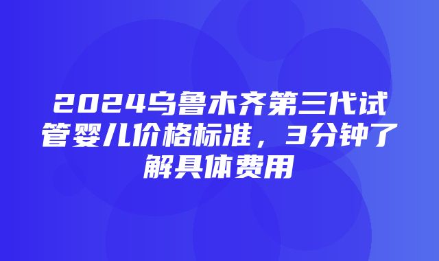 2024乌鲁木齐第三代试管婴儿价格标准，3分钟了解具体费用