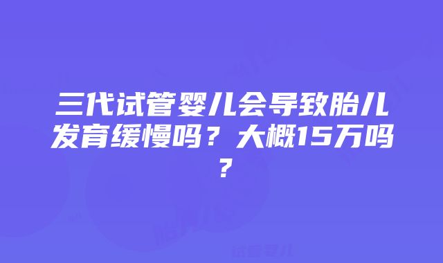 三代试管婴儿会导致胎儿发育缓慢吗？大概15万吗？