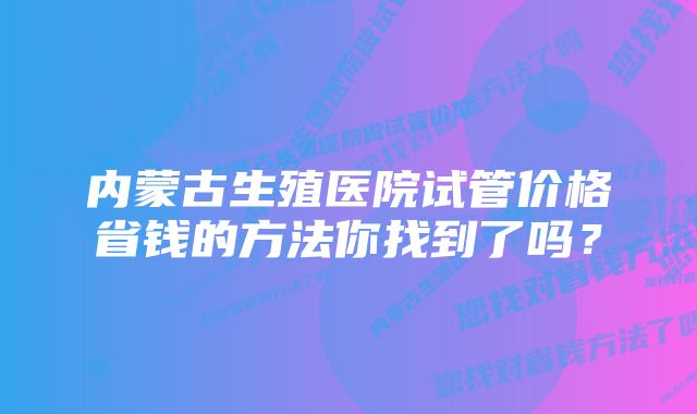 内蒙古生殖医院试管价格省钱的方法你找到了吗？