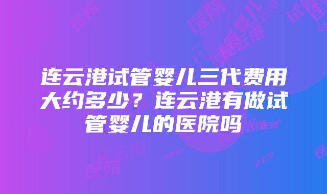 连云港试管婴儿三代费用大约多少？连云港有做试管婴儿的医院吗