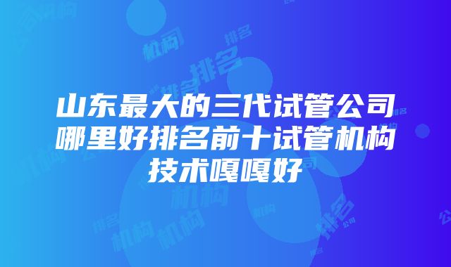 山东最大的三代试管公司哪里好排名前十试管机构技术嘎嘎好