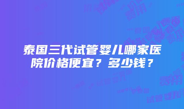 泰国三代试管婴儿哪家医院价格便宜？多少钱？