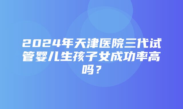 2024年天津医院三代试管婴儿生孩子女成功率高吗？