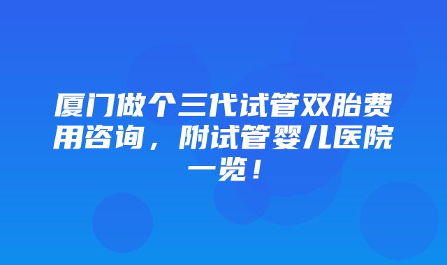 厦门做个三代试管双胎费用咨询，附试管婴儿医院一览！