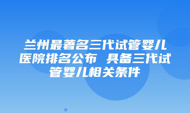 兰州最著名三代试管婴儿医院排名公布 具备三代试管婴儿相关条件