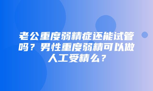 老公重度弱精症还能试管吗？男性重度弱精可以做人工受精么？