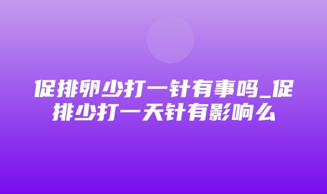 促排卵少打一针有事吗_促排少打一天针有影响么