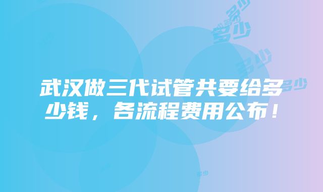 武汉做三代试管共要给多少钱，各流程费用公布！