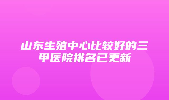 山东生殖中心比较好的三甲医院排名已更新