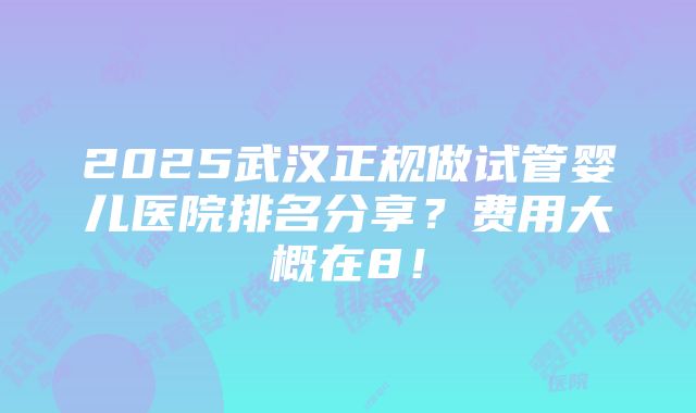 2025武汉正规做试管婴儿医院排名分享？费用大概在8！