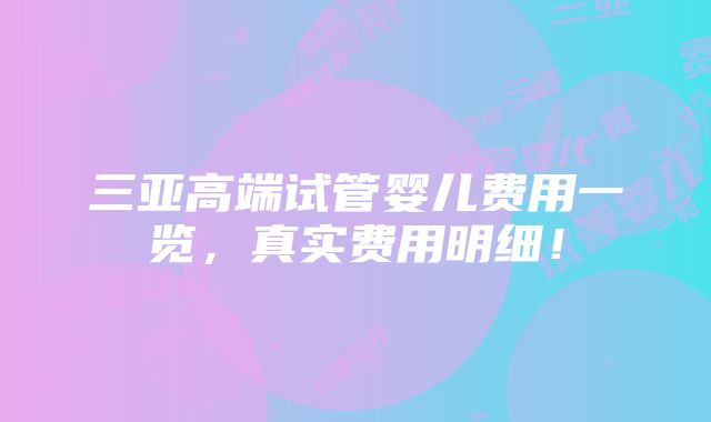 三亚高端试管婴儿费用一览，真实费用明细！