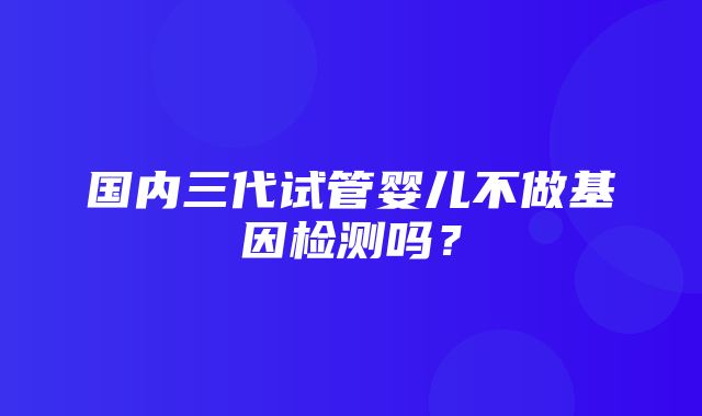 国内三代试管婴儿不做基因检测吗？