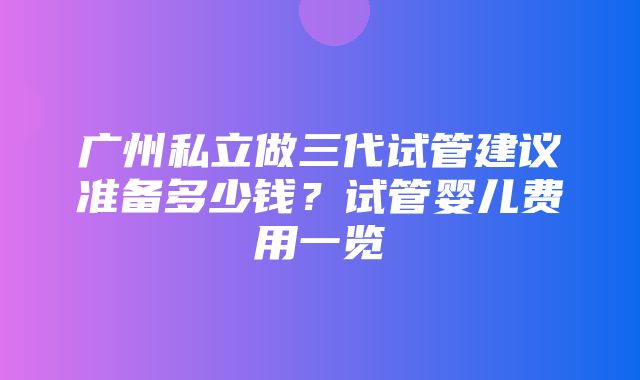 广州私立做三代试管建议准备多少钱？试管婴儿费用一览