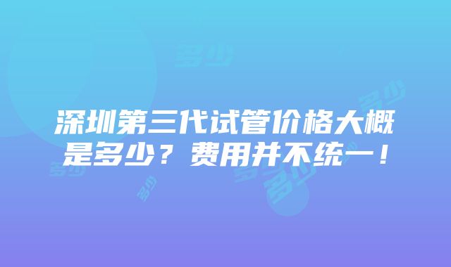 深圳第三代试管价格大概是多少？费用并不统一！