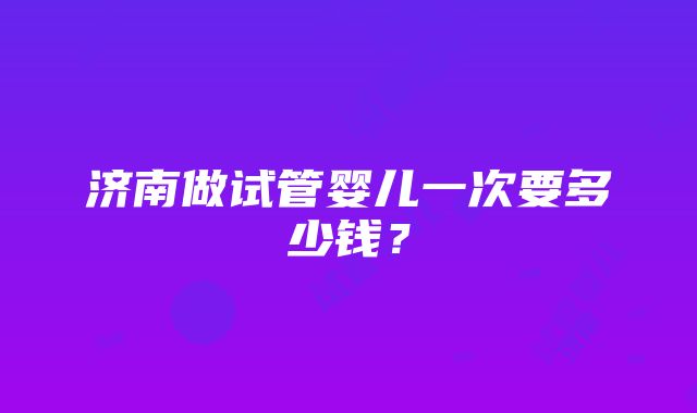 济南做试管婴儿一次要多少钱？